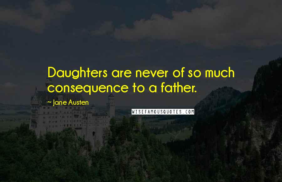 Jane Austen Quotes: Daughters are never of so much consequence to a father.