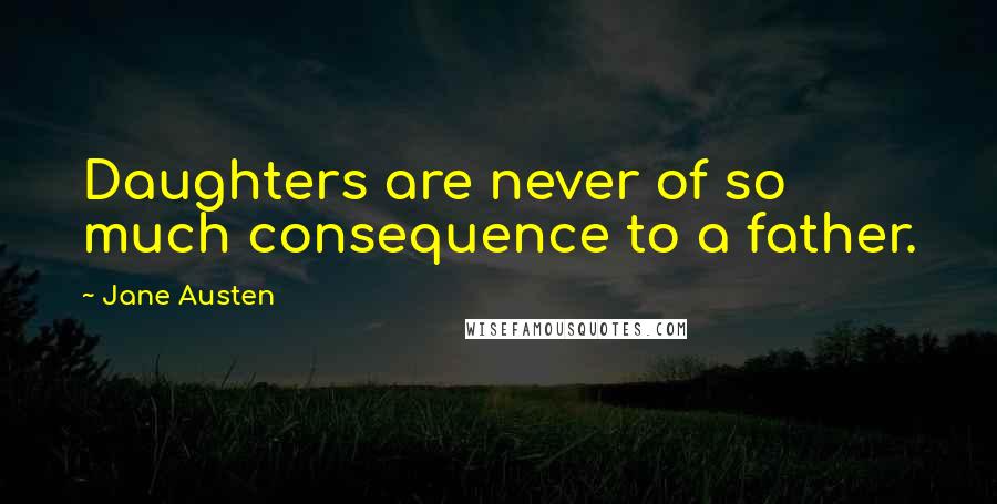 Jane Austen Quotes: Daughters are never of so much consequence to a father.