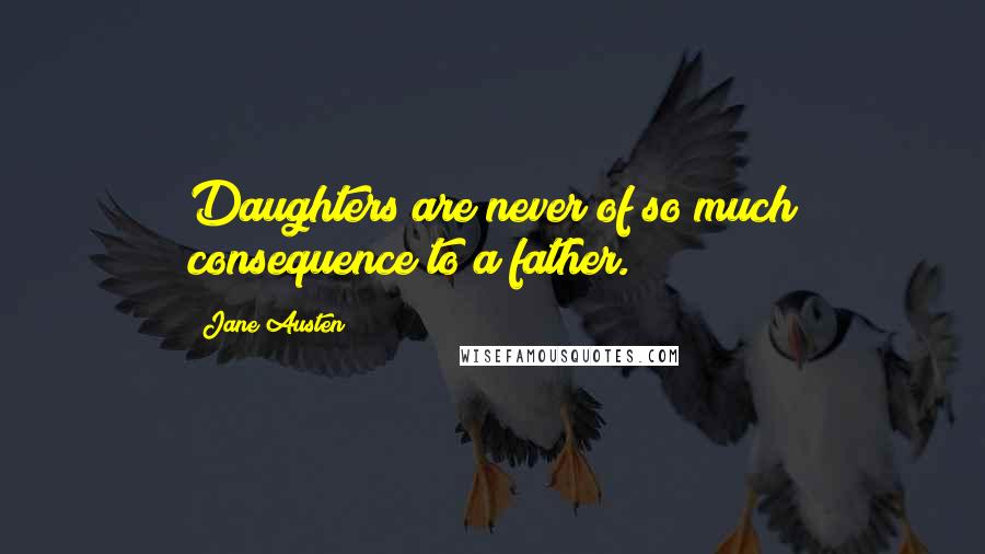 Jane Austen Quotes: Daughters are never of so much consequence to a father.