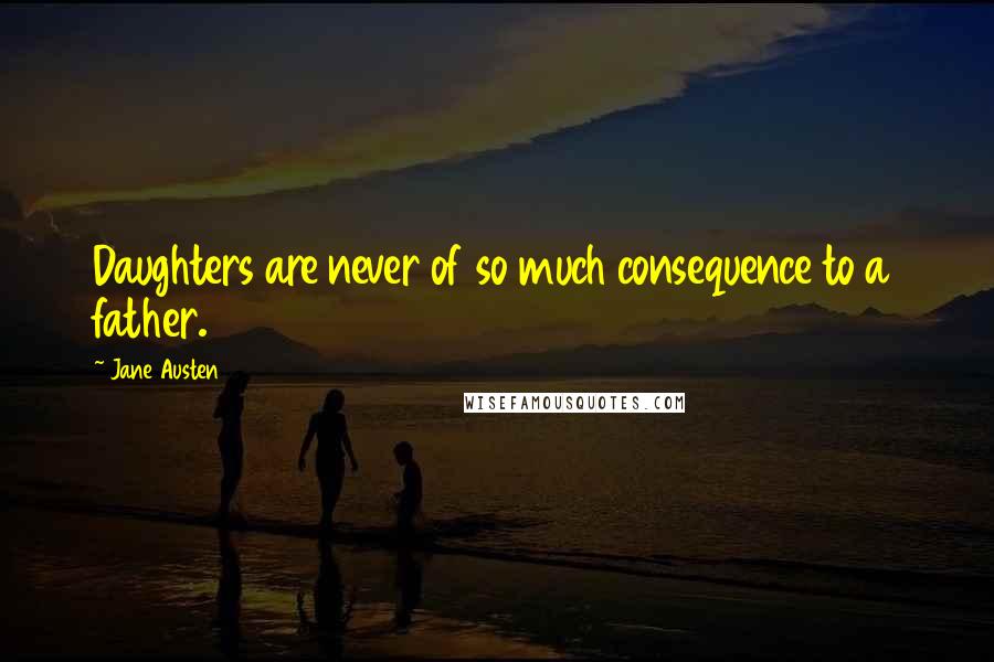 Jane Austen Quotes: Daughters are never of so much consequence to a father.