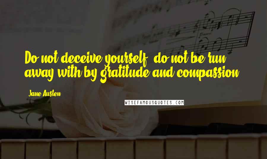 Jane Austen Quotes: Do not deceive yourself; do not be run away with by gratitude and compassion.