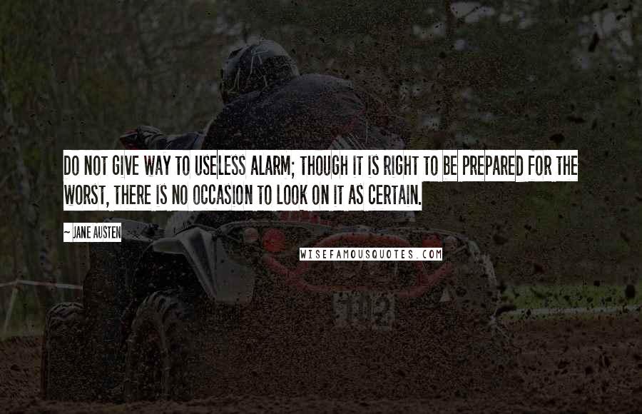 Jane Austen Quotes: Do not give way to useless alarm; though it is right to be prepared for the worst, there is no occasion to look on it as certain.