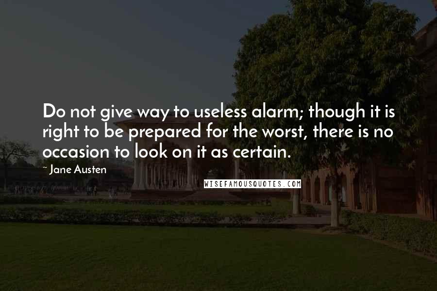 Jane Austen Quotes: Do not give way to useless alarm; though it is right to be prepared for the worst, there is no occasion to look on it as certain.
