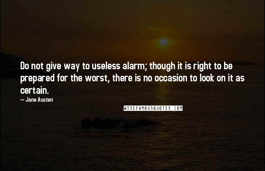 Jane Austen Quotes: Do not give way to useless alarm; though it is right to be prepared for the worst, there is no occasion to look on it as certain.