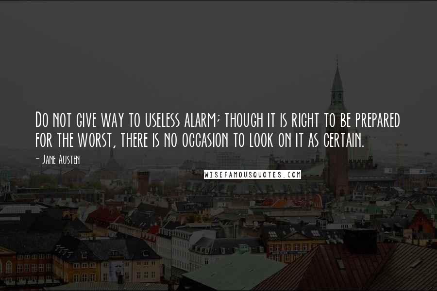 Jane Austen Quotes: Do not give way to useless alarm; though it is right to be prepared for the worst, there is no occasion to look on it as certain.