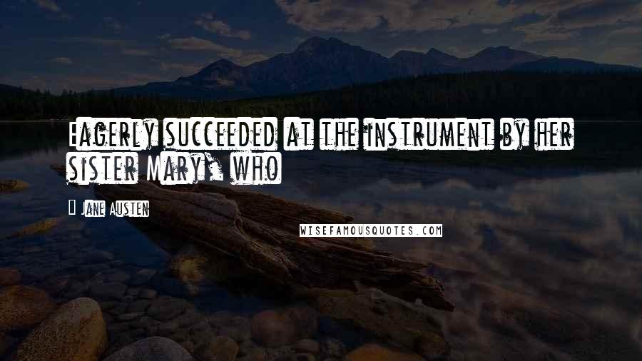 Jane Austen Quotes: Eagerly succeeded at the instrument by her sister Mary, who