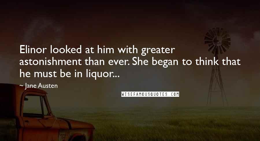 Jane Austen Quotes: Elinor looked at him with greater astonishment than ever. She began to think that he must be in liquor...
