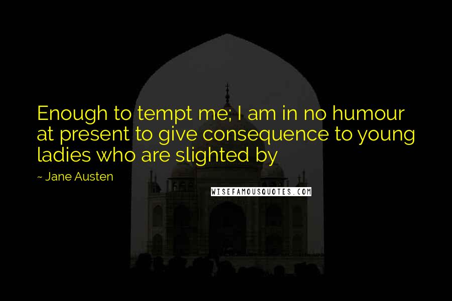 Jane Austen Quotes: Enough to tempt me; I am in no humour at present to give consequence to young ladies who are slighted by