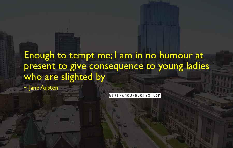 Jane Austen Quotes: Enough to tempt me; I am in no humour at present to give consequence to young ladies who are slighted by