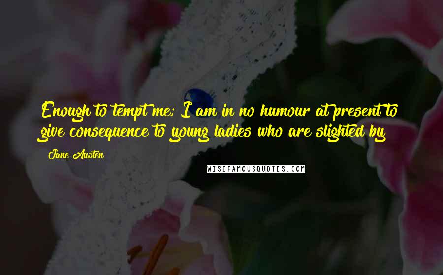 Jane Austen Quotes: Enough to tempt me; I am in no humour at present to give consequence to young ladies who are slighted by