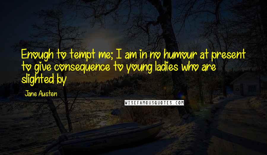 Jane Austen Quotes: Enough to tempt me; I am in no humour at present to give consequence to young ladies who are slighted by