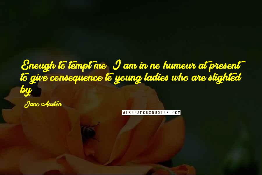 Jane Austen Quotes: Enough to tempt me; I am in no humour at present to give consequence to young ladies who are slighted by