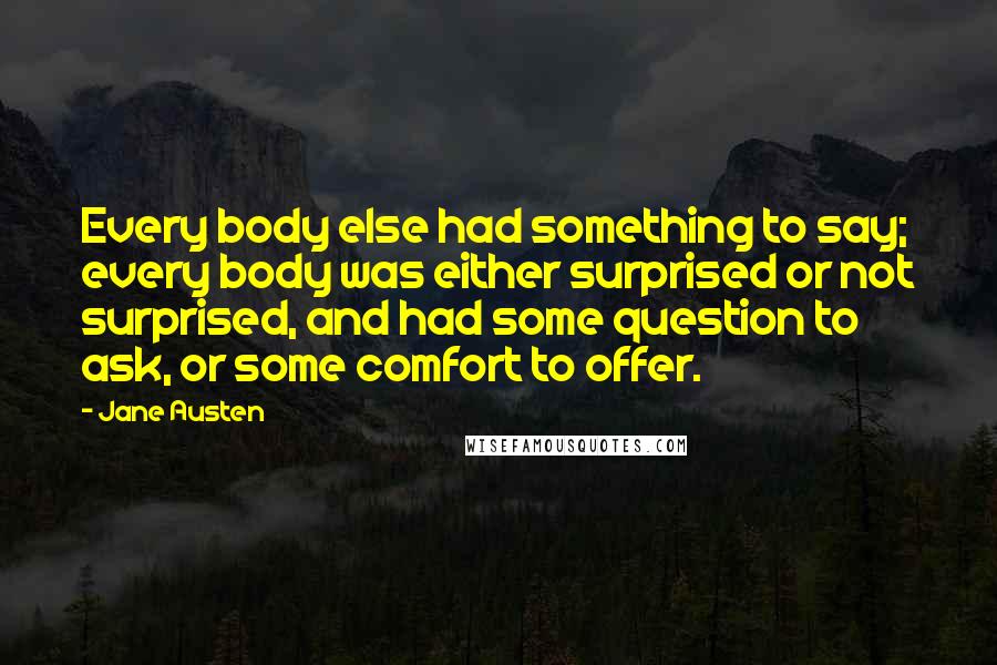 Jane Austen Quotes: Every body else had something to say; every body was either surprised or not surprised, and had some question to ask, or some comfort to offer.