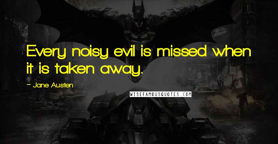 Jane Austen Quotes: Every noisy evil is missed when it is taken away.