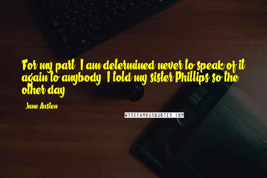 Jane Austen Quotes: For my part, I am determined never to speak of it again to anybody. I told my sister Phillips so the other day.