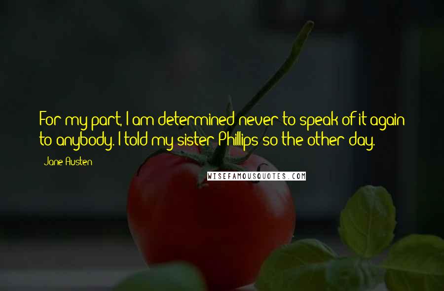 Jane Austen Quotes: For my part, I am determined never to speak of it again to anybody. I told my sister Phillips so the other day.