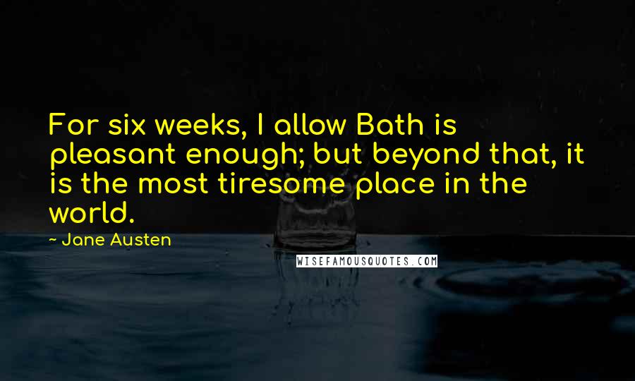 Jane Austen Quotes: For six weeks, I allow Bath is pleasant enough; but beyond that, it is the most tiresome place in the world.