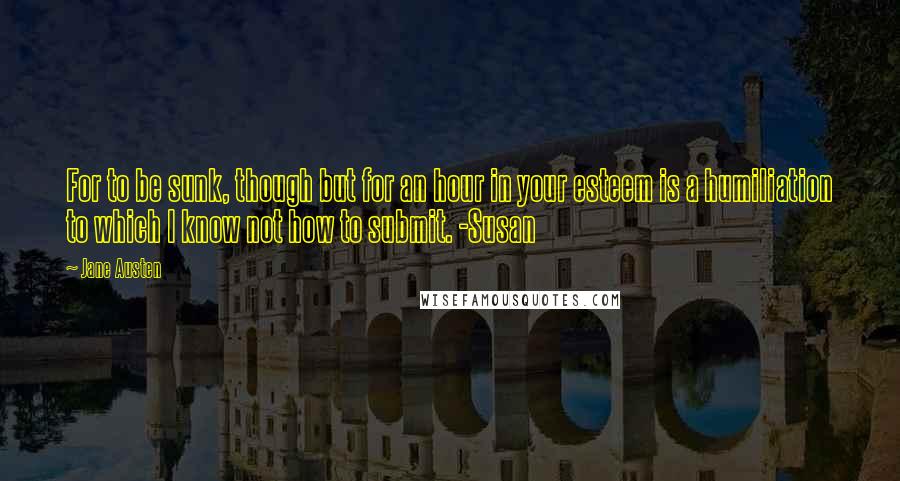 Jane Austen Quotes: For to be sunk, though but for an hour in your esteem is a humiliation to which I know not how to submit. -Susan