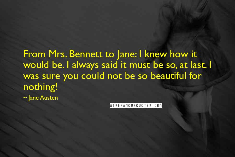 Jane Austen Quotes: From Mrs. Bennett to Jane: I knew how it would be. I always said it must be so, at last. I was sure you could not be so beautiful for nothing!