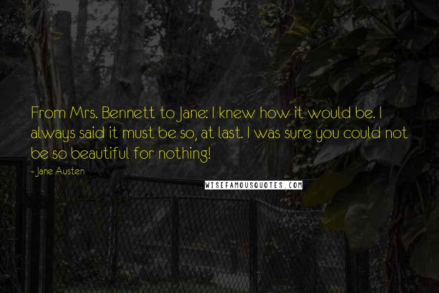 Jane Austen Quotes: From Mrs. Bennett to Jane: I knew how it would be. I always said it must be so, at last. I was sure you could not be so beautiful for nothing!