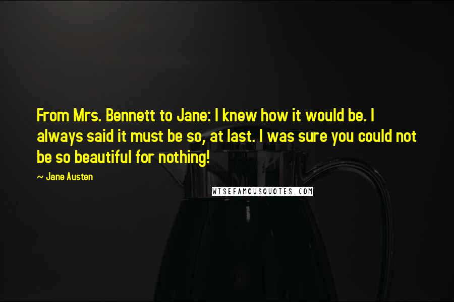 Jane Austen Quotes: From Mrs. Bennett to Jane: I knew how it would be. I always said it must be so, at last. I was sure you could not be so beautiful for nothing!