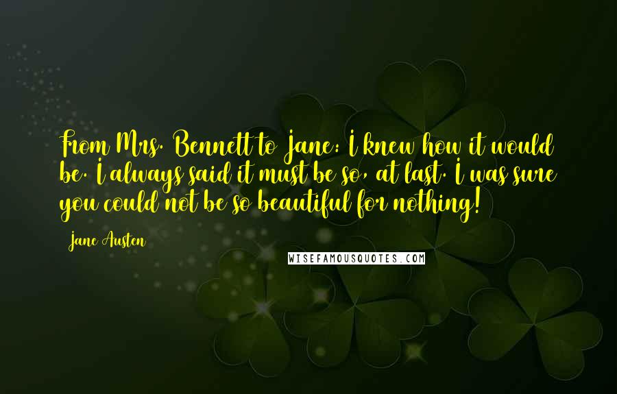 Jane Austen Quotes: From Mrs. Bennett to Jane: I knew how it would be. I always said it must be so, at last. I was sure you could not be so beautiful for nothing!