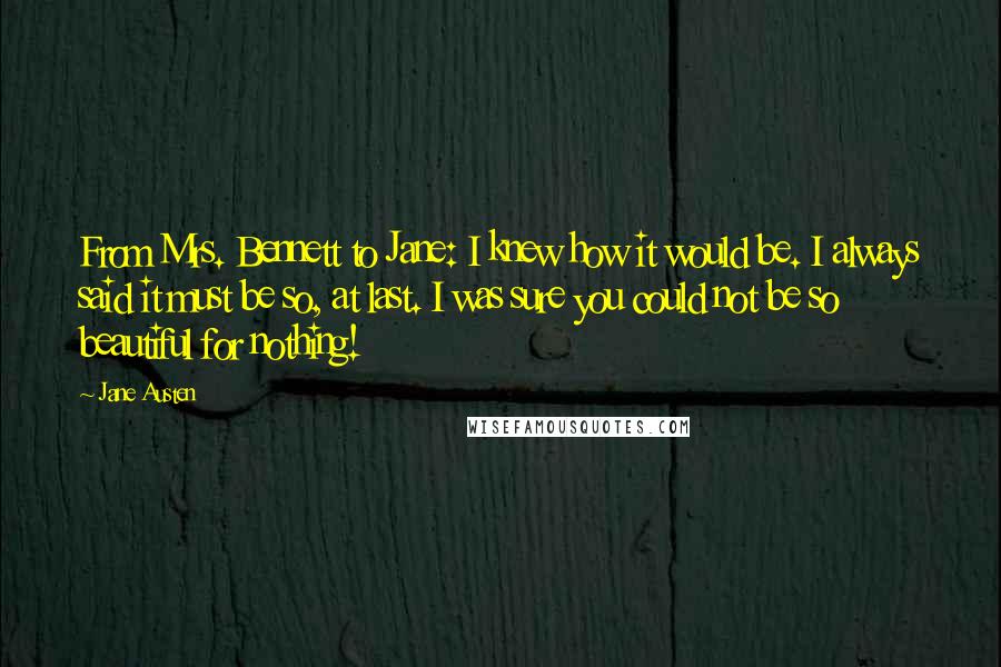 Jane Austen Quotes: From Mrs. Bennett to Jane: I knew how it would be. I always said it must be so, at last. I was sure you could not be so beautiful for nothing!