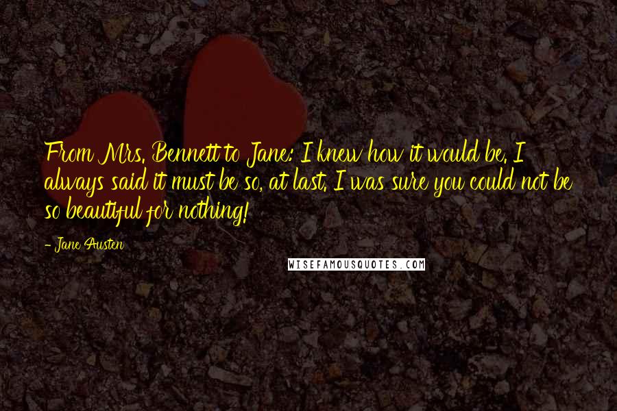 Jane Austen Quotes: From Mrs. Bennett to Jane: I knew how it would be. I always said it must be so, at last. I was sure you could not be so beautiful for nothing!