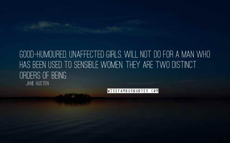 Jane Austen Quotes: Good-humoured, unaffected girls, will not do for a man who has been used to sensible women. They are two distinct orders of being.