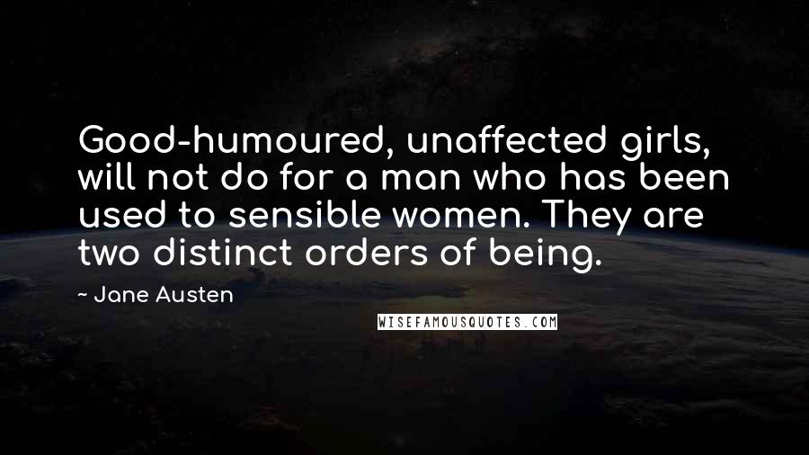 Jane Austen Quotes: Good-humoured, unaffected girls, will not do for a man who has been used to sensible women. They are two distinct orders of being.