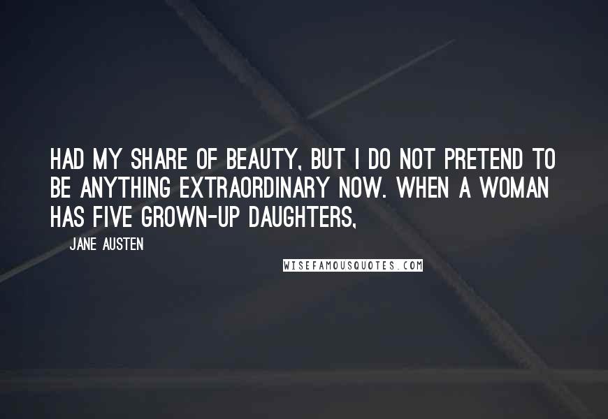 Jane Austen Quotes: had my share of beauty, but I do not pretend to be anything extraordinary now. When a woman has five grown-up daughters,