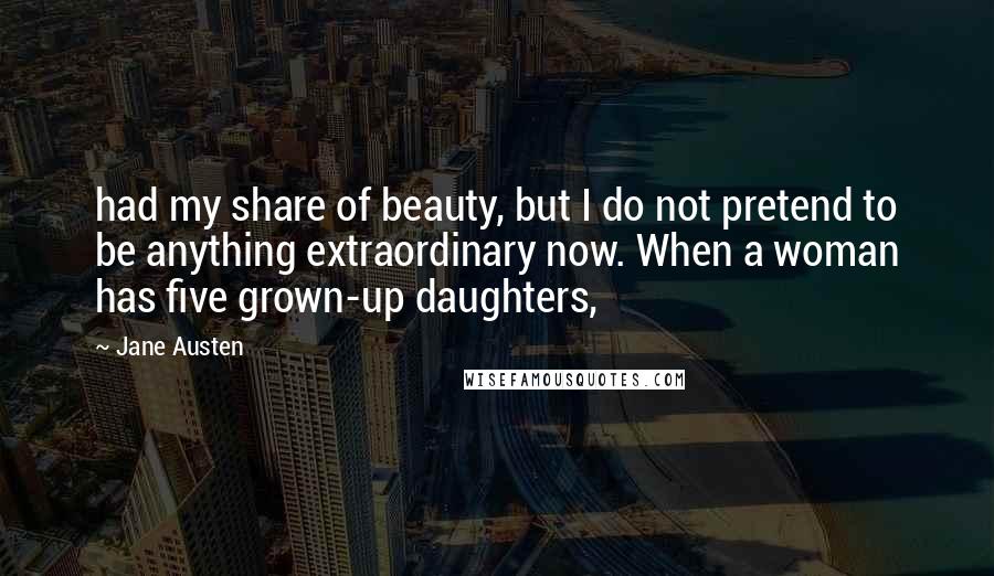 Jane Austen Quotes: had my share of beauty, but I do not pretend to be anything extraordinary now. When a woman has five grown-up daughters,