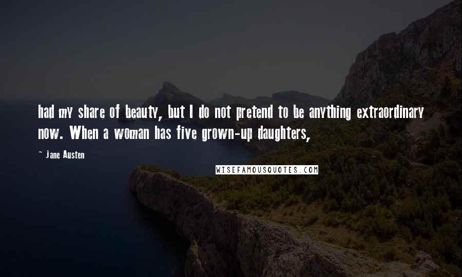 Jane Austen Quotes: had my share of beauty, but I do not pretend to be anything extraordinary now. When a woman has five grown-up daughters,