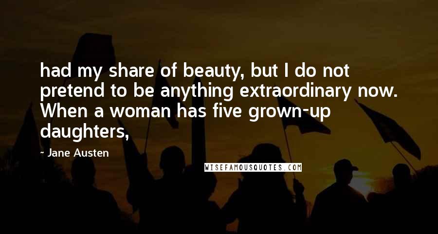 Jane Austen Quotes: had my share of beauty, but I do not pretend to be anything extraordinary now. When a woman has five grown-up daughters,