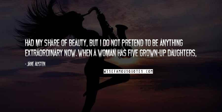 Jane Austen Quotes: had my share of beauty, but I do not pretend to be anything extraordinary now. When a woman has five grown-up daughters,