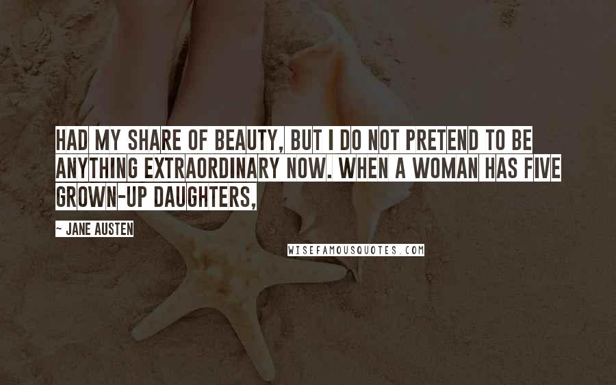 Jane Austen Quotes: had my share of beauty, but I do not pretend to be anything extraordinary now. When a woman has five grown-up daughters,