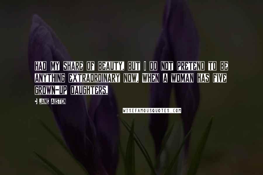 Jane Austen Quotes: had my share of beauty, but I do not pretend to be anything extraordinary now. When a woman has five grown-up daughters,