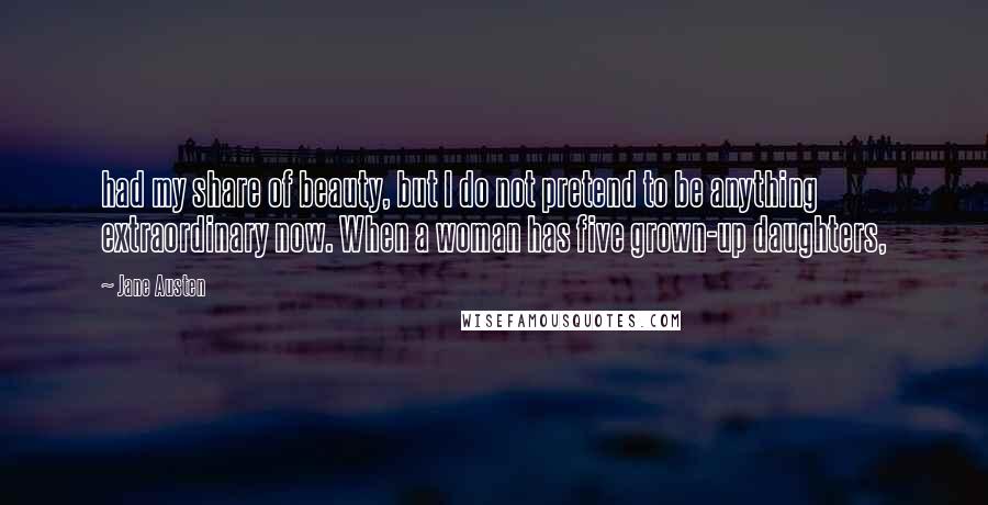 Jane Austen Quotes: had my share of beauty, but I do not pretend to be anything extraordinary now. When a woman has five grown-up daughters,