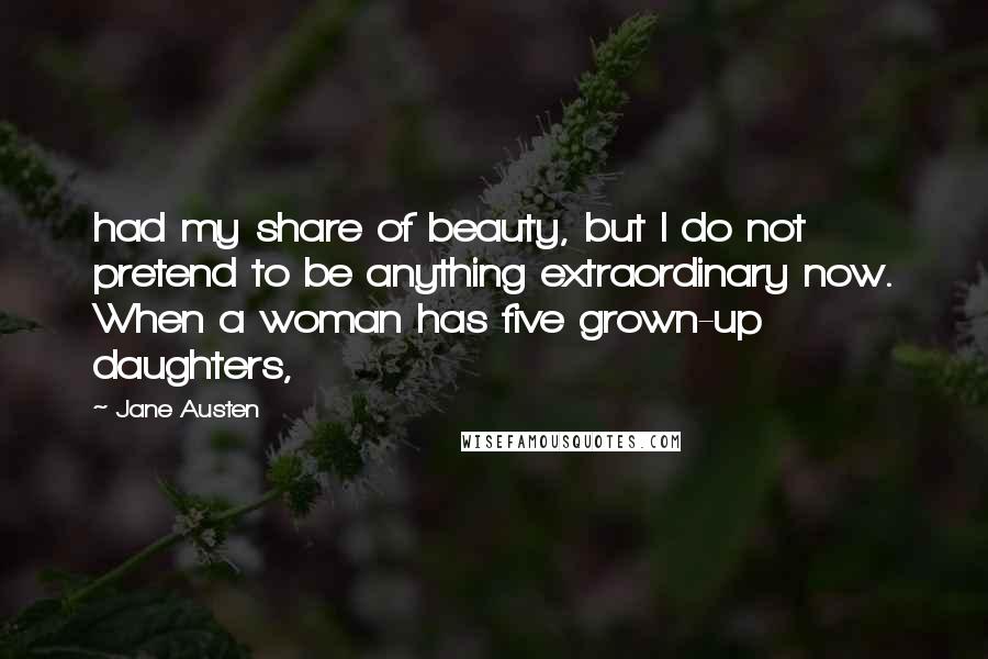 Jane Austen Quotes: had my share of beauty, but I do not pretend to be anything extraordinary now. When a woman has five grown-up daughters,