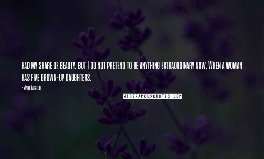 Jane Austen Quotes: had my share of beauty, but I do not pretend to be anything extraordinary now. When a woman has five grown-up daughters,