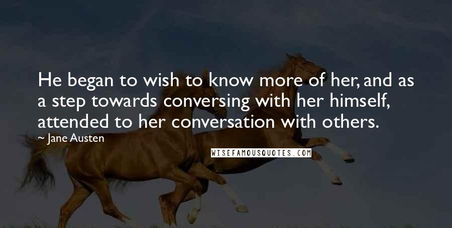 Jane Austen Quotes: He began to wish to know more of her, and as a step towards conversing with her himself, attended to her conversation with others.