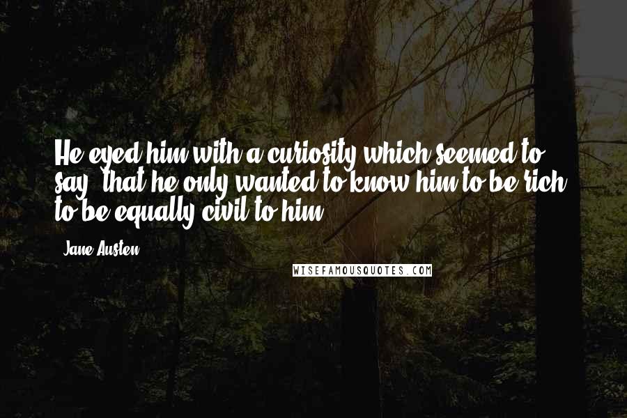 Jane Austen Quotes: He eyed him with a curiosity which seemed to say, that he only wanted to know him to be rich, to be equally civil to him.