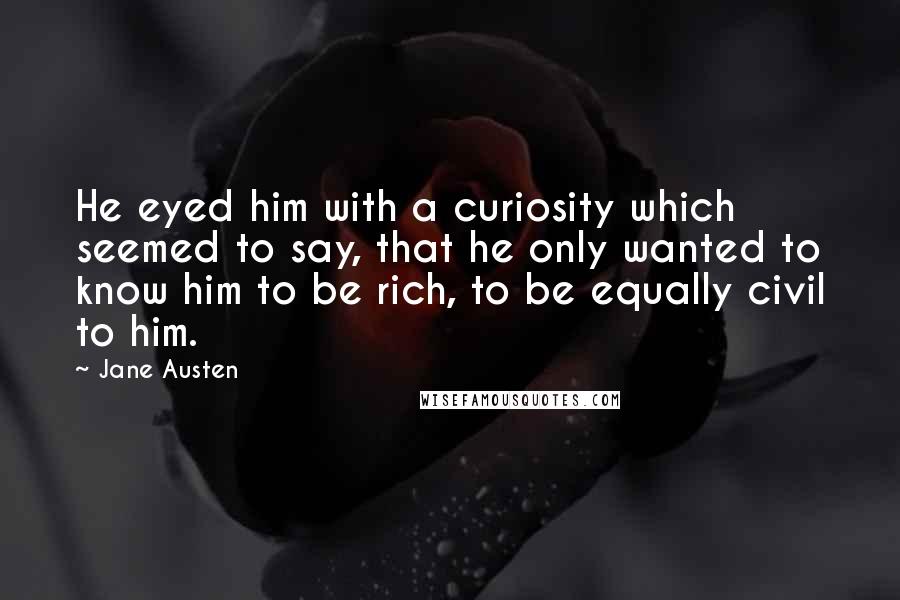 Jane Austen Quotes: He eyed him with a curiosity which seemed to say, that he only wanted to know him to be rich, to be equally civil to him.