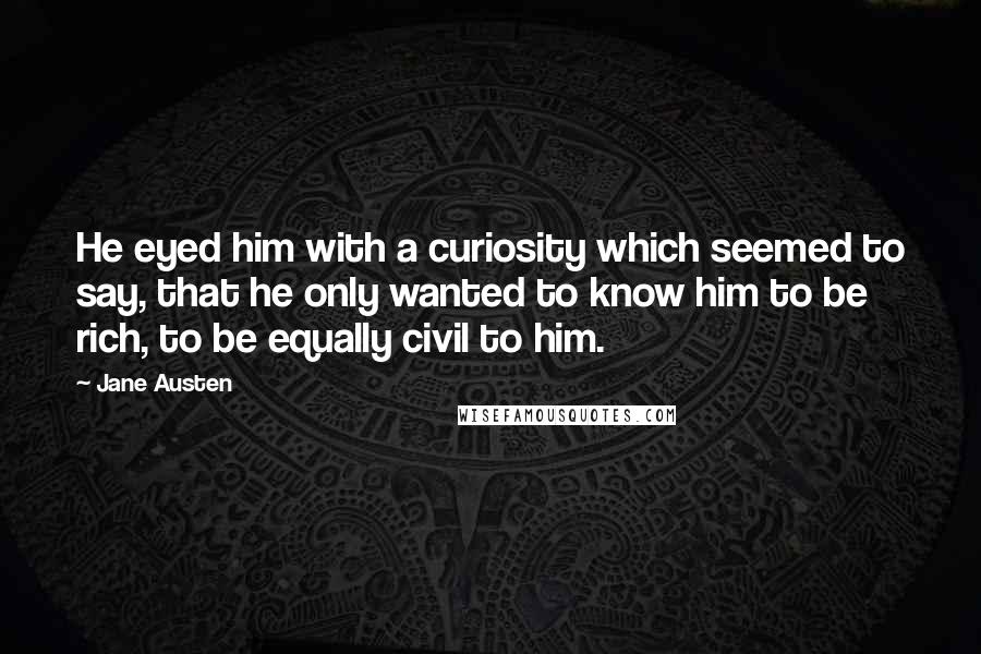 Jane Austen Quotes: He eyed him with a curiosity which seemed to say, that he only wanted to know him to be rich, to be equally civil to him.