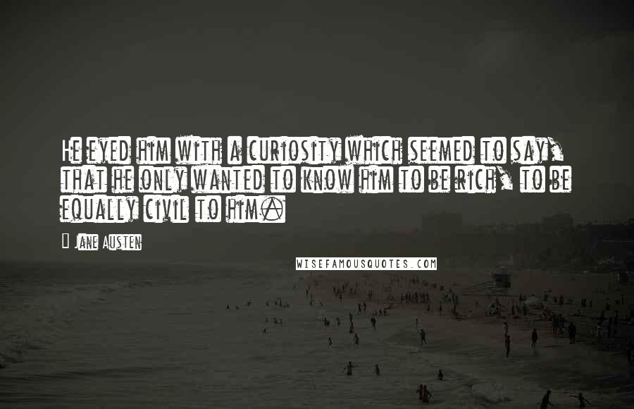 Jane Austen Quotes: He eyed him with a curiosity which seemed to say, that he only wanted to know him to be rich, to be equally civil to him.