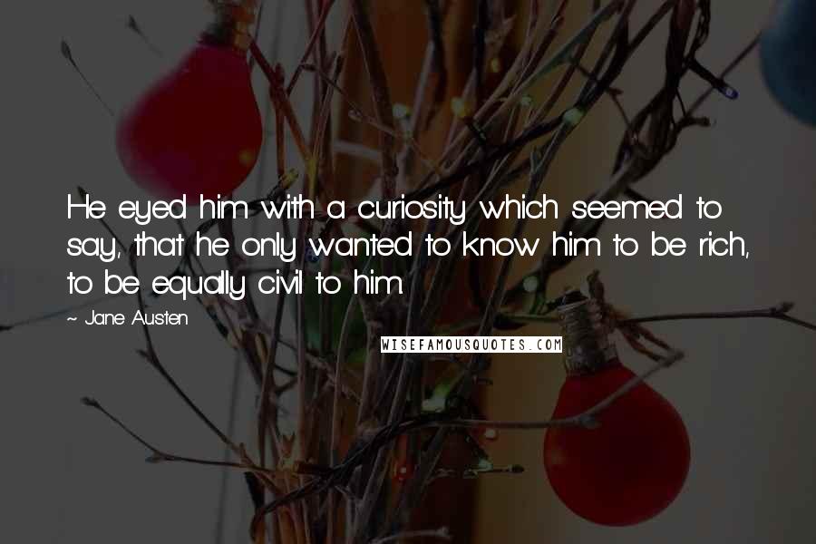 Jane Austen Quotes: He eyed him with a curiosity which seemed to say, that he only wanted to know him to be rich, to be equally civil to him.