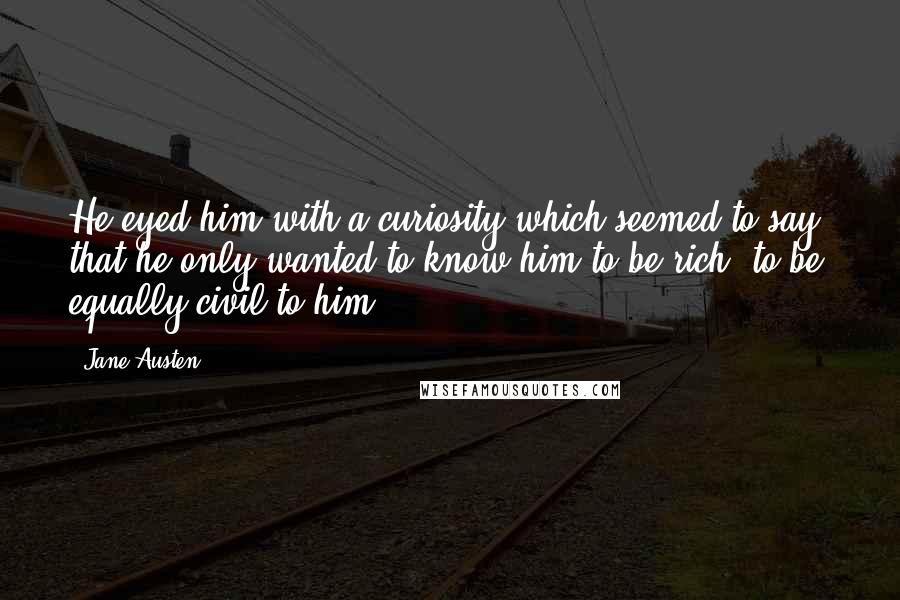 Jane Austen Quotes: He eyed him with a curiosity which seemed to say, that he only wanted to know him to be rich, to be equally civil to him.