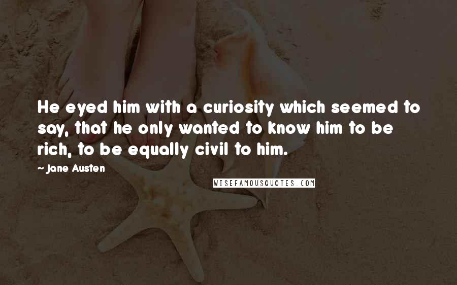 Jane Austen Quotes: He eyed him with a curiosity which seemed to say, that he only wanted to know him to be rich, to be equally civil to him.