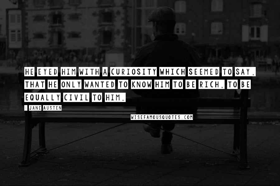 Jane Austen Quotes: He eyed him with a curiosity which seemed to say, that he only wanted to know him to be rich, to be equally civil to him.