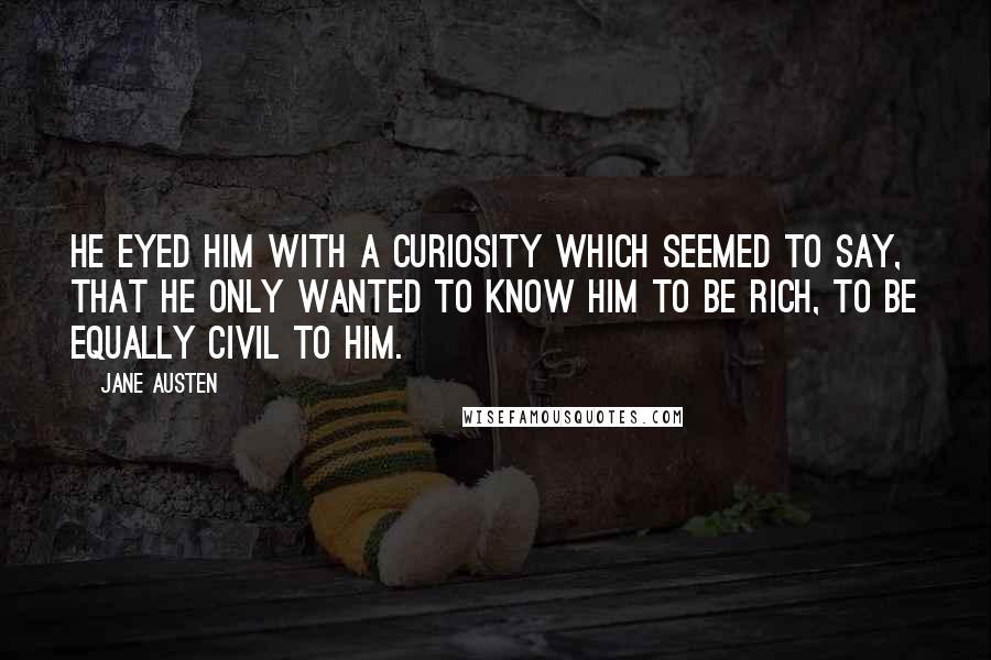 Jane Austen Quotes: He eyed him with a curiosity which seemed to say, that he only wanted to know him to be rich, to be equally civil to him.
